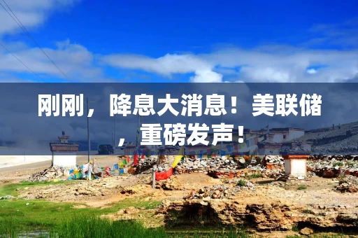 刚刚，降息大消息！美联储，重磅发声！