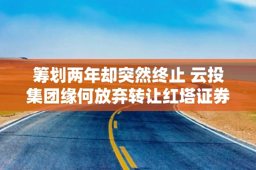 筹划两年却突然终止 云投集团缘何放弃转让红塔证券股权？