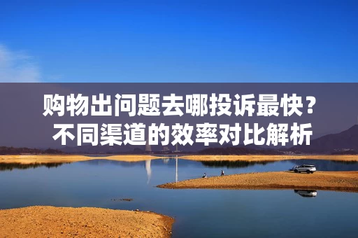 购物出问题去哪投诉最快？ 不同渠道的效率对比解析