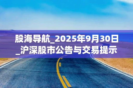 股海导航_2025年9月30日_沪深股市公告与交易提示
