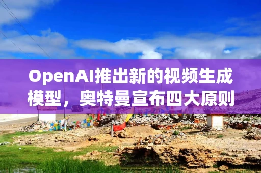 OpenAI推出新的视频生成模型，奥特曼宣布四大原则
