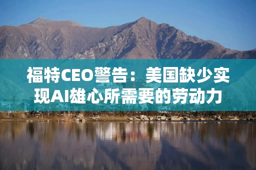 福特CEO警告：美国缺少实现AI雄心所需要的劳动力