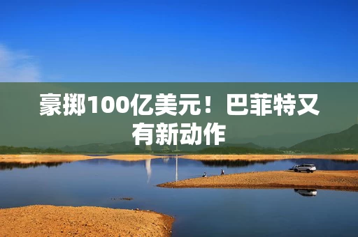 豪掷100亿美元！巴菲特又有新动作