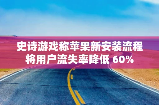史诗游戏称苹果新安装流程将用户流失率降低 60%