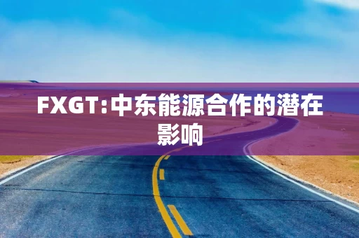 FXGT:中东能源合作的潜在影响