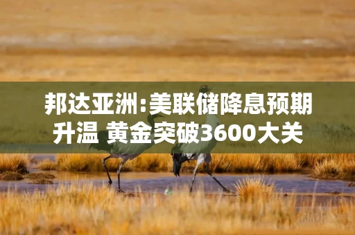 邦达亚洲:美联储降息预期升温 黄金突破3600大关