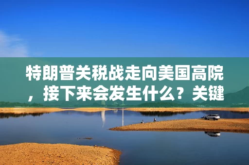 特朗普关税战走向美国高院，接下来会发生什么？关键时点是哪些？