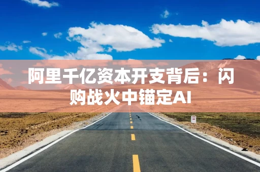 阿里千亿资本开支背后：闪购战火中锚定AI