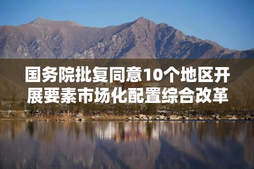 国务院批复同意10个地区开展要素市场化配置综合改革试点 国家发展改革委:加快形成全国可复制可推广路径模式