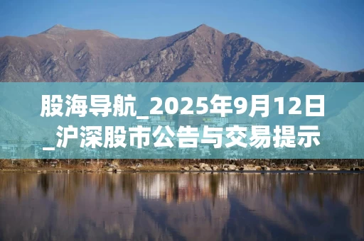 股海导航_2025年9月12日_沪深股市公告与交易提示