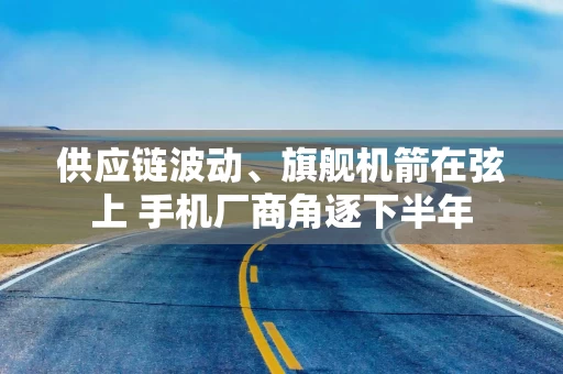 供应链波动、旗舰机箭在弦上 手机厂商角逐下半年