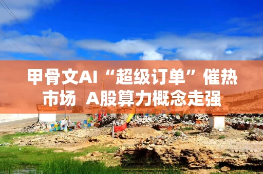 甲骨文AI“超级订单”催热市场  A股算力概念走强