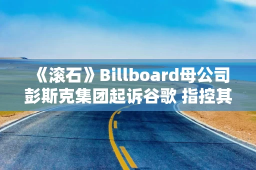 《滚石》Billboard母公司彭斯克集团起诉谷歌 指控其AI摘要侵权