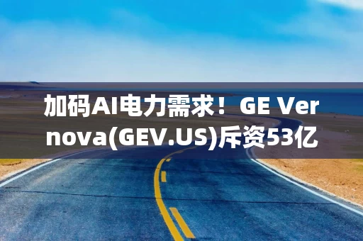 加码AI电力需求！GE Vernova(GEV.US)斥资53亿美元收购Prolec剩余50%股份