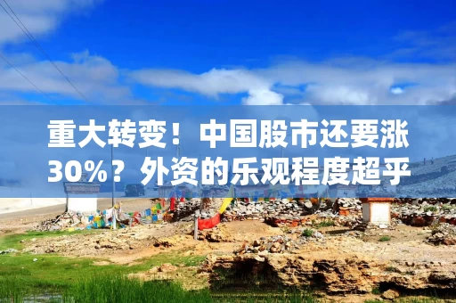重大转变!中国股市还要涨30%?外资的乐观程度超乎预期 重大转变!中国股市还要涨30%?外资的乐观程度超乎预期
