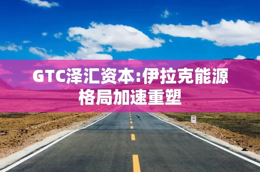 GTC泽汇资本:伊拉克能源格局加速重塑 GTC泽汇资本:伊拉克能源格局加速重塑