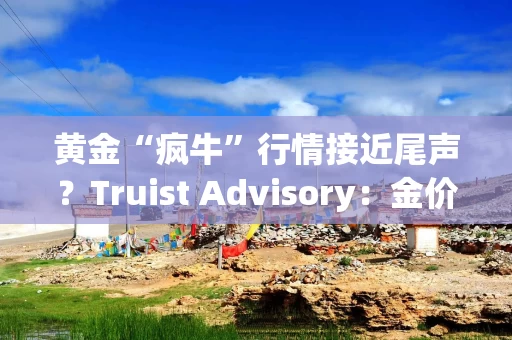 黄金“疯牛”行情接近尾声?Truist Advisory:金价大幅下跌预示回调仍将持续 黄金“疯牛”行情接近尾声?Truist Advisory:金价大幅下跌预示回调仍将持续