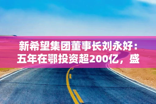 新希望集团董事长刘永好：五年在鄂投资超200亿，盛赞湖北营商环境