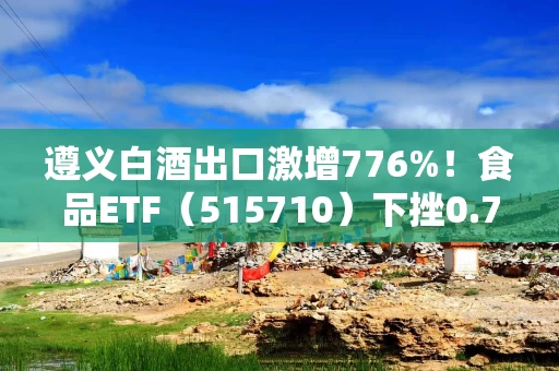 遵义白酒出口激增776%!食品ETF(515710)下挫0.7%!机构:白酒板块短期承压但中长期或回暖 遵义白酒出口激增776%!食品ETF(515710)下挫0.7%!机构:白酒板块短期承压但中长期或回暖