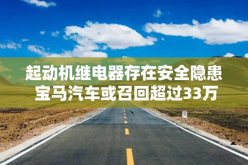 起动机继电器存在安全隐患 宝马汽车或召回超过33万辆汽车