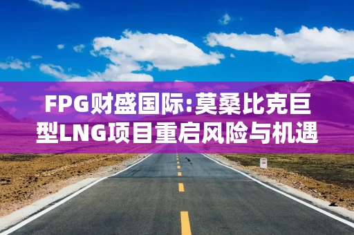 FPG财盛国际:莫桑比克巨型LNG项目重启风险与机遇