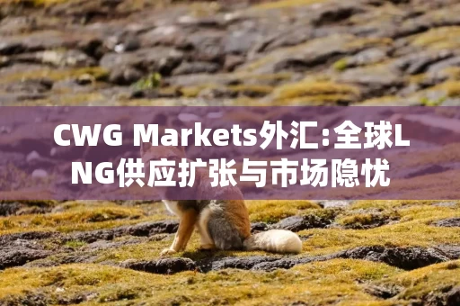 CWG Markets外汇:全球LNG供应扩张与市场隐忧