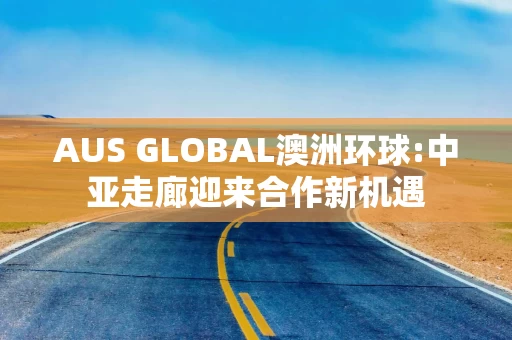 AUS GLOBAL澳洲环球:中亚走廊迎来合作新机遇