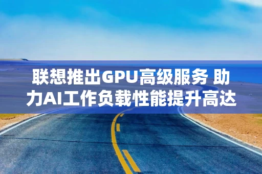 联想推出GPU高级服务 助力AI工作负载性能提升高达30%