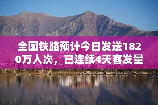 全国铁路预计今日发送1820万人次，已连续4天客发量超1800万人次
