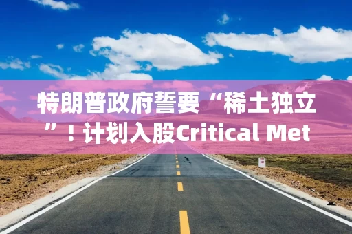 特朗普政府誓要“稀土独立”! 计划入股Critical Metals(CRML.US)  押注格陵兰稀土矿