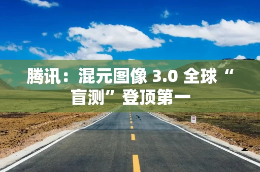 腾讯：混元图像 3.0 全球“盲测”登顶第一