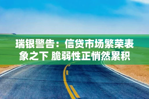 瑞银警告：信贷市场繁荣表象之下 脆弱性正悄然累积