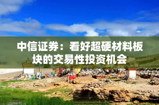 中信证券：看好超硬材料板块的交易性投资机会