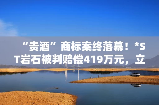 “贵酒”商标案终落幕！*ST岩石被判赔偿419万元，立即停用“贵酒”名称
