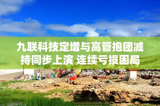 九联科技定增与高管抱团减持同步上演 连续亏损困局下跨界豪赌