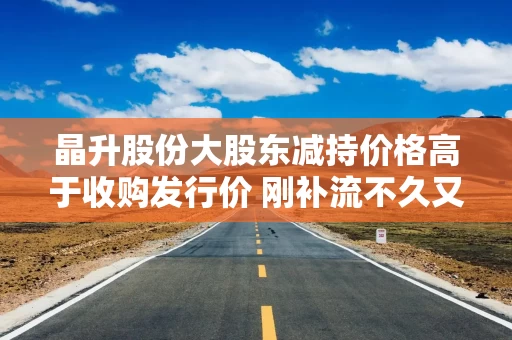 晶升股份大股东减持价格高于收购发行价 刚补流不久又要募集配套资金