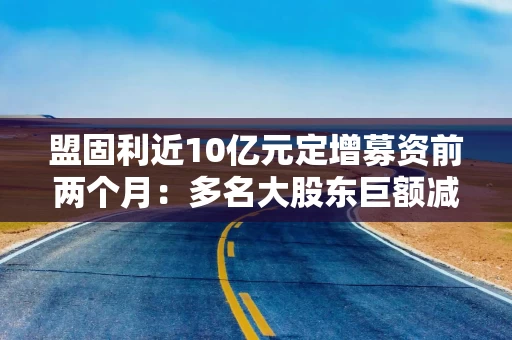 盟固利近10亿元定增募资前两个月：多名大股东巨额减持套现