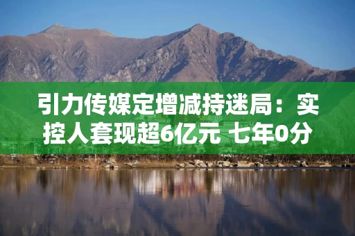 引力传媒定增减持迷局：实控人提现超6亿元 七年0分红拟募资4.7亿