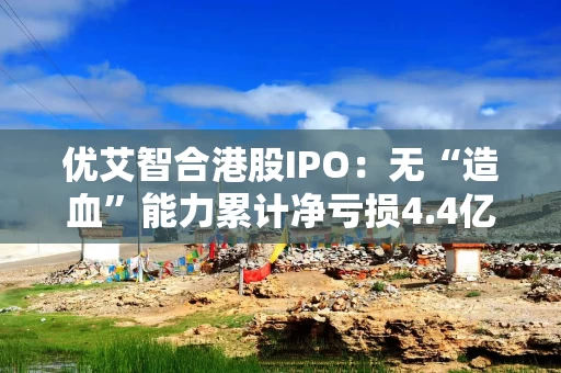 优艾智合港股IPO：无“造血”能力累计净亏损4.4亿元 营运高度依赖股权融资 “天量”赎回悬顶资产负债率畸高