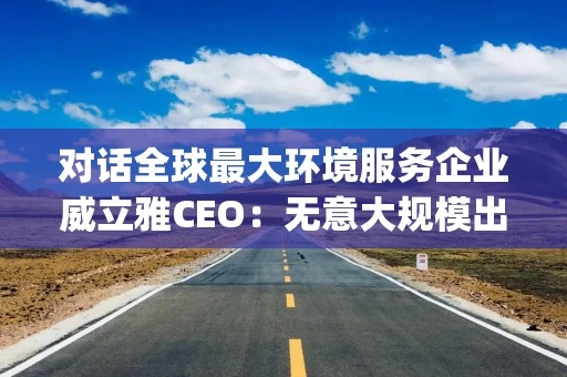 对话全球最大环境服务企业威立雅CEO：无意大规模出售在华资产 | 财之道