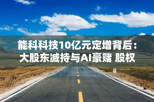 能科科技10亿元定增背后：大股东减持与AI豪赌 股权融资累计超15亿元现金分红仅0.8亿