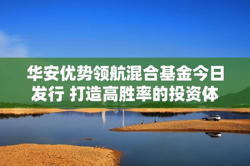 华安优势领航混合基金今日发行 打造高胜率的投资体感