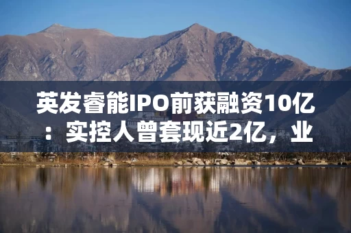 英发睿能IPO前获融资10亿：实控人曾提现近2亿，业绩剧烈波动