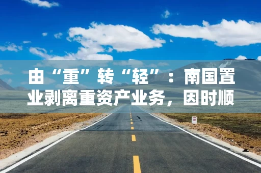 由“重”转“轻”：南国置业剥离重资产业务，因时顺势推动战略转型