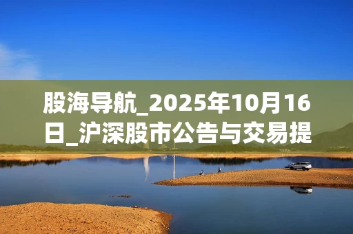 股海导航_2025年10月16日_沪深股市公告与交易提示