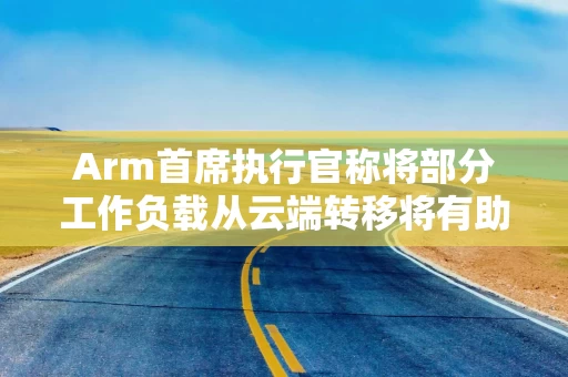 Arm首席执行官称将部分工作负载从云端转移将有助降低AI电力需求