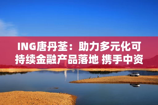 ING唐丹荃：助力多元化可持续金融产品落地 携手中资客户共同实现可持续发展