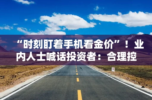 “时刻盯着手机看金价”！业内人士喊话投资者：合理控制仓位，理性投资