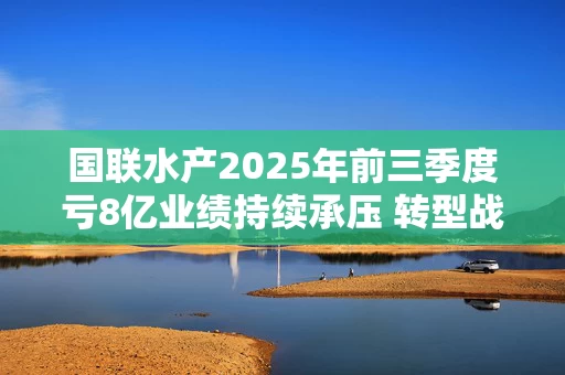 国联水产2025年前三季度亏8亿业绩持续承压 转型战略面临考验 国联水产2025年前三季度亏8亿业绩持续承压 转型战略面临考验