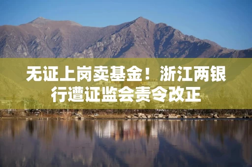 无证上岗卖基金！浙江两银行遭证监会责令改正